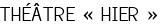<span style="color:#808080;"> THÉÂTRE « HIER »</span>